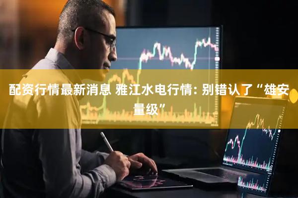 配资行情最新消息 雅江水电行情: 别错认了“雄安量级”