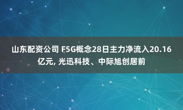 山东配资公司 F5G概念28日主力净流入20.16亿元, 光迅科技、中际旭创居前