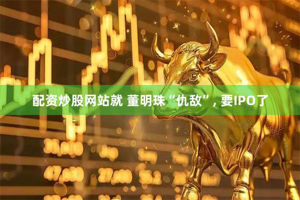 配资炒股网站就 董明珠“仇敌”, 要IPO了
