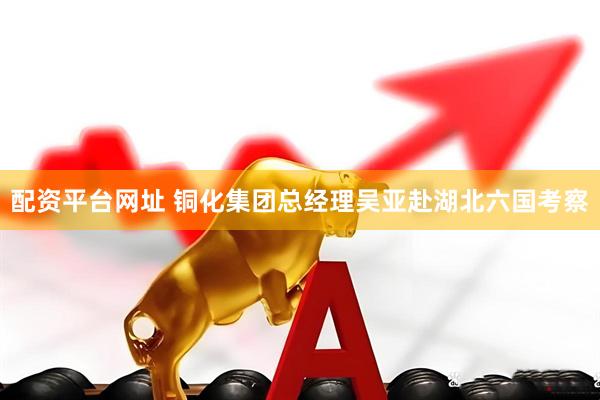 配资平台网址 铜化集团总经理吴亚赴湖北六国考察