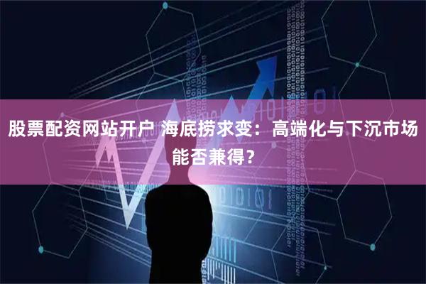 股票配资网站开户 海底捞求变：高端化与下沉市场能否兼得？
