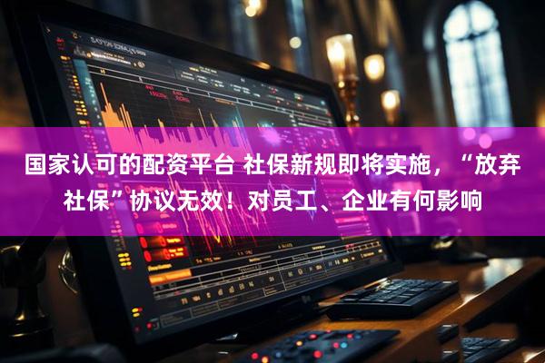 国家认可的配资平台 社保新规即将实施，“放弃社保”协议无效！对员工、企业有何影响