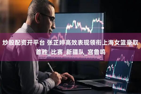 炒股配资开平台 张芷婷高效表现领衔上海女篮豪取首胜_比赛_新疆队_宫鲁鸣