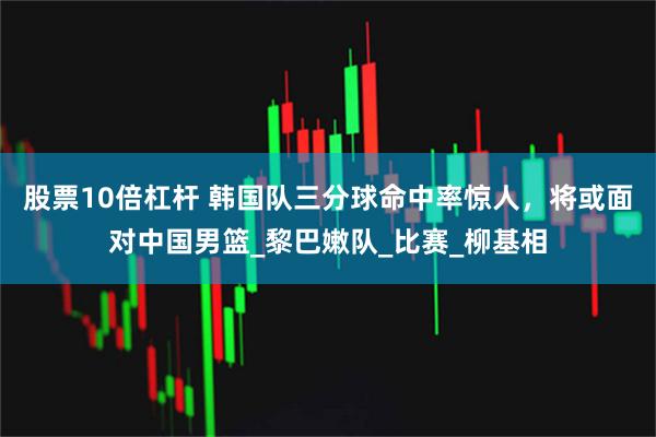 股票10倍杠杆 韩国队三分球命中率惊人，将或面对中国男篮_黎巴嫩队_比赛_柳基相