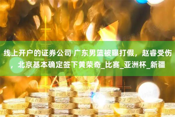 线上开户的证券公司 广东男篮被曝打假，赵睿受伤，北京基本确定签下黄荣奇_比赛_亚洲杯_新疆