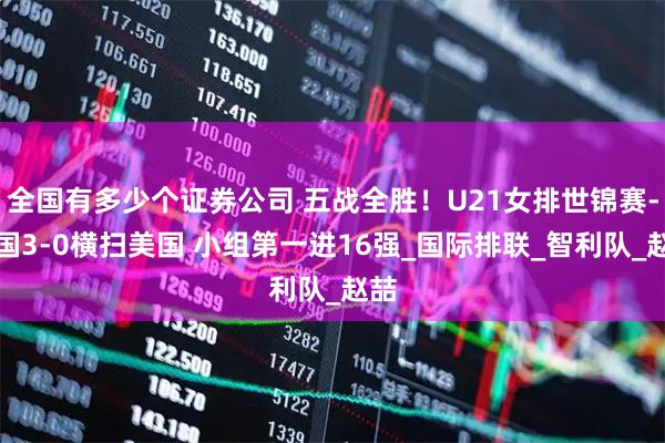 全国有多少个证券公司 五战全胜！U21女排世锦赛-中国3-0横扫美国 小组第一进16强_国际排联_智利队_赵喆
