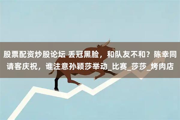 股票配资炒股论坛 丢冠黑脸，和队友不和？陈幸同请客庆祝，谁注意孙颖莎举动_比赛_莎莎_烤肉店