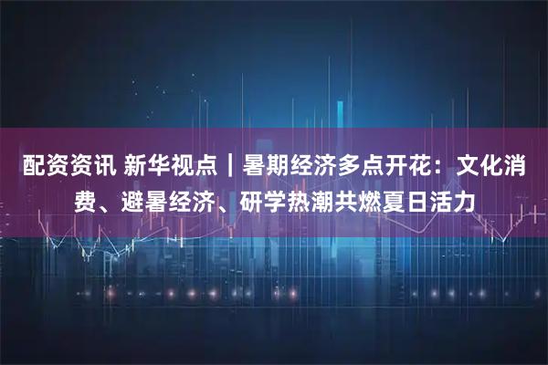配资资讯 新华视点｜暑期经济多点开花：文化消费、避暑经济、研学热潮共燃夏日活力