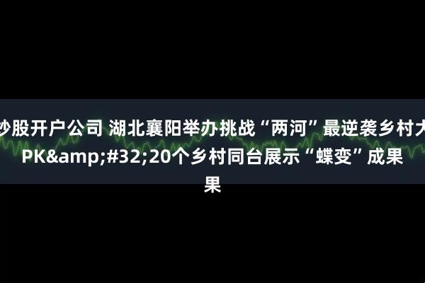 炒股开户公司 湖北襄阳举办挑战“两河”最逆袭乡村大PK&#32;20个乡村同台展示“蝶变”成果