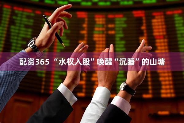 配资365 “水权入股”唤醒“沉睡”的山塘