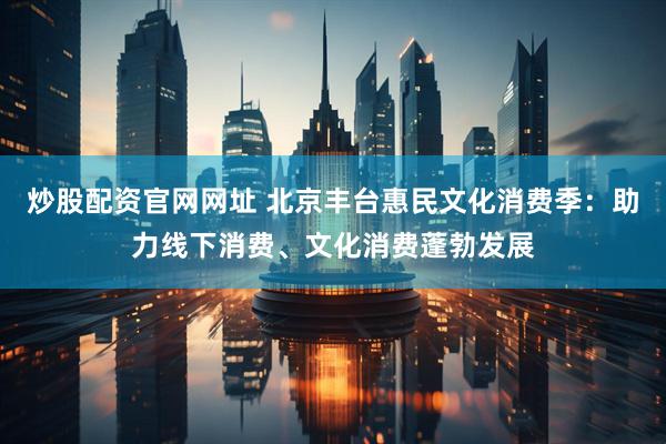 炒股配资官网网址 北京丰台惠民文化消费季：助力线下消费、文化消费蓬勃发展