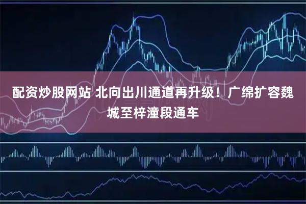 配资炒股网站 北向出川通道再升级！广绵扩容魏城至梓潼段通车